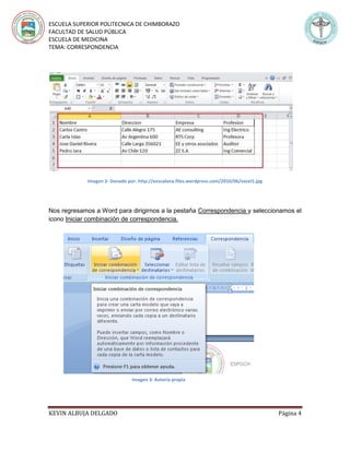 ESCUELA SUPERIOR POLITECNICA DE CHIMBORAZO
FACULTAD DE SALUD PÚBLICA
ESCUELA DE MEDICINA
TEMA: CORRESPONDENCIA
KEVIN ALBUJA DELGADO Página 4
Imagen 2- Donado por: http://eescalona.files.wordpress.com/2010/06/excel1.jpg
Nos regresamos a Word para dirigirnos a la pestaña Correspondencia y seleccionamos el
icono Iniciar combinación de correspondencia.
Imagen 3: Autoría propia
 