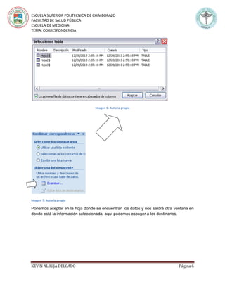 ESCUELA SUPERIOR POLITECNICA DE CHIMBORAZO
FACULTAD DE SALUD PÚBLICA
ESCUELA DE MEDICINA
TEMA: CORRESPONDENCIA
KEVIN ALBUJA DELGADO Página 6
Imagen 6: Autoría propia
Imagen 7: Autoría propia
Ponemos aceptar en la hoja donde se encuentran los datos y nos saldrá otra ventana en
donde está la información seleccionada, aquí podemos escoger a los destinarios.
 