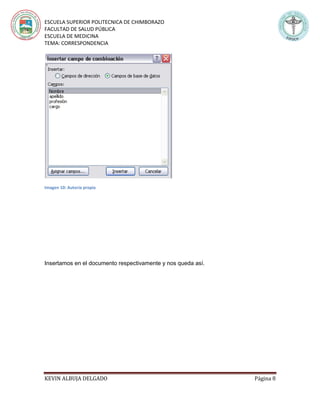 ESCUELA SUPERIOR POLITECNICA DE CHIMBORAZO
FACULTAD DE SALUD PÚBLICA
ESCUELA DE MEDICINA
TEMA: CORRESPONDENCIA
KEVIN ALBUJA DELGADO Página 8
Imagen 10: Autoría propia
Insertamos en el documento respectivamente y nos queda así.
 