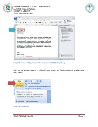 ESCUELA SUPERIOR POLITECNICA DE CHIMBORAZO
FACULTAD DE SALUD PÚBLICA
ESCUELA DE MEDICINA
TEMA: CORRESPONDENCIA
KEVIN ALBUJA DELGADO Página 9
Imagen 11- Donado por: http://eescalona.files.wordpress.com/2010/06/image17.png
Para ver los resultados de la combinación nos dirigimos a Correspondencia y seleccionar
vista previa.
Imagen 12: Autoría propia
 