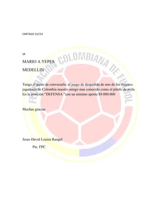 CARTAGO 15//14
SR
MARIO A YEPES
MEDELLIN
Tengo el gusto de convocarlo al juego de despedida de uno de los mejores
jugadores de Colombia nuestro amigo mas conocido como el pitufo de avila
En la posición “DEFENSA ”con un minimo aporte $9.000.000
Muchas gracias
Jesus David Loaiza Rangel
Pte. FPC
 