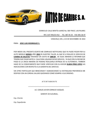 DOMICILIO:CALLE BENITO JUAREZ No.500 FRACC.LASPALMAS
RFC: AUT-991215-R12 TEL: 867-45-33 FAX:891-36-47
VERACRUZ,VER.,A 25 DE NOVIEMBRE DE 2014
PARA: JOSE LUIS RODRIGUEZ S.
POR MEDIO DEL PRESENTE ESCRITO ME COMPLACE NOTIFICARLE QUE YA PUEDE PASAR POR SU
AUTO MODELO MONZA AÑO 2010 EN NUESTRO TALLER, AL QUE SE LE REALIZO EL SERVICIO DE
CAMBIO DE BALATAS TENIENDO UN COSTO DE $800.00 , DE IGUAL MANERA LE INFORMO QUE
TENDRA QUE PASAR ANTES A CAJA PARA LIQUIDAR DICHO SERVICIO, YA QUE CON SU RECIBO DE
PAGO ES LA ÚNICA MANERA DE PODERLE REALIZARLA ENTREGA DE SU AUTOMOVIL. TAMBIEN
HAGO DE SU CONOCIMIENTO QUE PUEDE VERIFICAR CON SU ASESOR RUBEN PÉREZ LÓPEZ LAS
INDICACIONES CON RESPECTO A LA GARANTIA DEL SERVICIO.
SIN OTRO PARTICULAR QUE MENCIONAR Y AGRADECIENDO SU DISTINGUIDA PREFERENCIA ME
DESPIDO CON UN CORDIAL SALUDO QUEDANDO COMO SIEMPRE A SUS ORDENES.
A T E N T A M E N T E
_______________________________________________
LIC. CARLOS JAVIER CORNEJO VAZQUEZ.
GERENTE DE SUCURSAL.
Ccp. Cliente
Ccp. Expediente
 