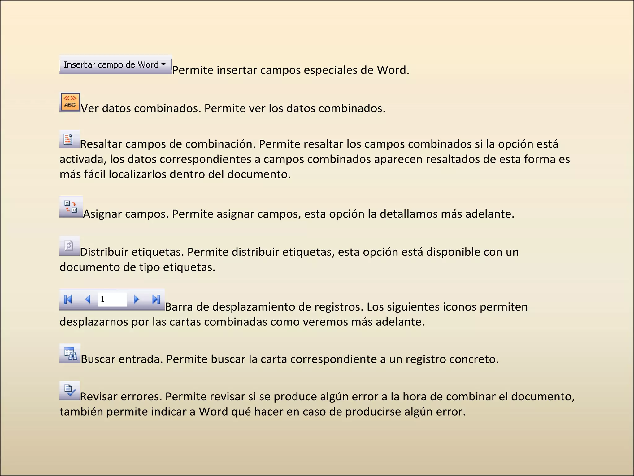 Permite insertar campos especiales de Word.
Ver datos combinados. Permite ver los datos combinados.
Resaltar campos de combinación. Permite resaltar los campos combinados si la opción está
activada, los datos correspondientes a campos combinados aparecen resaltados de esta forma es
más fácil localizarlos dentro del documento.
Asignar campos. Permite asignar campos, esta opción la detallamos más adelante.
Distribuir etiquetas. Permite distribuir etiquetas, esta opción está disponible con un
documento de tipo etiquetas.
Barra de desplazamiento de registros. Los siguientes iconos permiten
desplazarnos por las cartas combinadas como veremos más adelante.
Buscar entrada. Permite buscar la carta correspondiente a un registro concreto.
Revisar errores. Permite revisar si se produce algún error a la hora de combinar el documento,
también permite indicar a Word qué hacer en caso de producirse algún error.
 