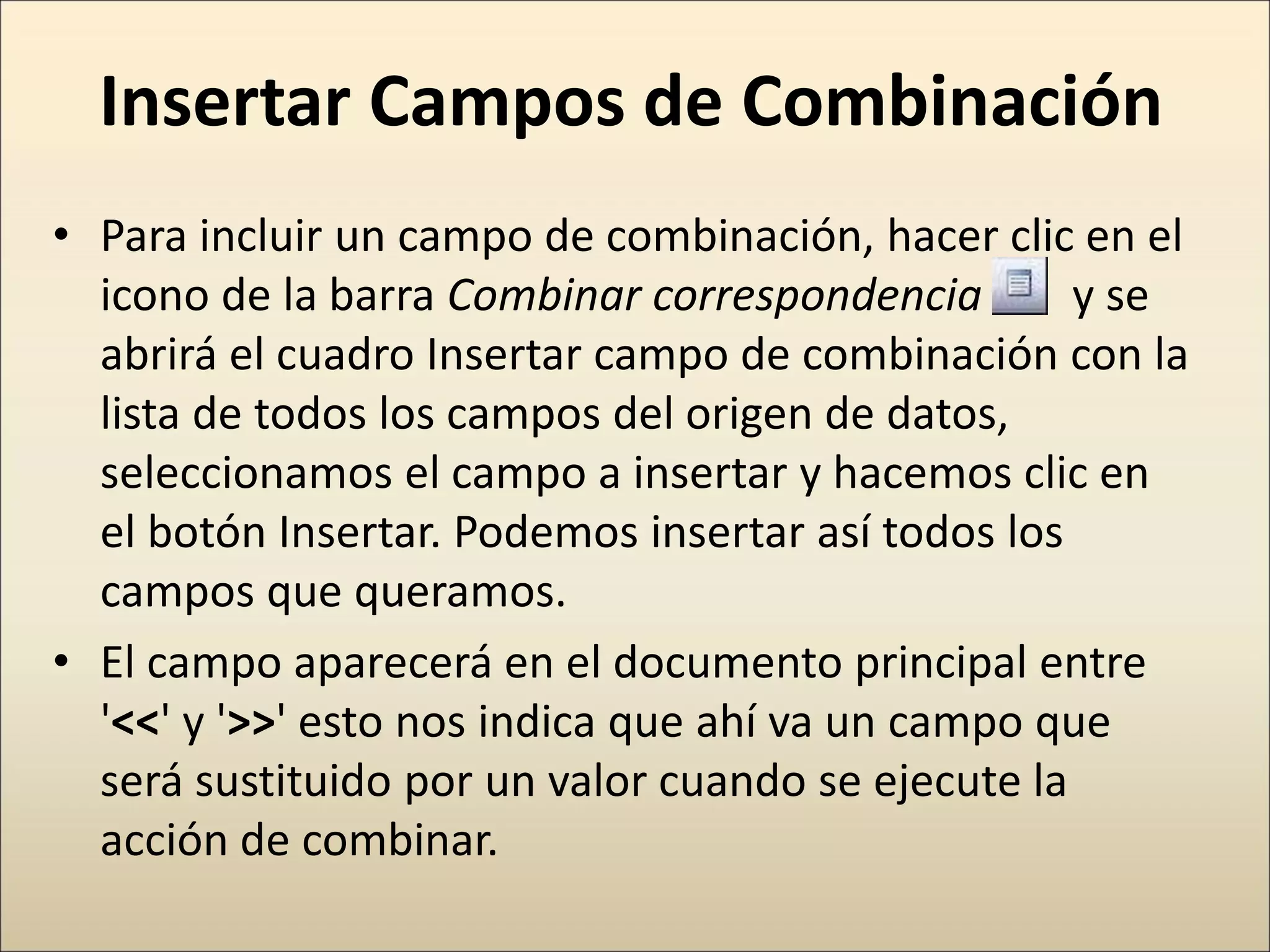 Insertar Campos de Combinación
• Para incluir un campo de combinación, hacer clic en el
icono de la barra Combinar correspondencia y se
abrirá el cuadro Insertar campo de combinación con la
lista de todos los campos del origen de datos,
seleccionamos el campo a insertar y hacemos clic en
el botón Insertar. Podemos insertar así todos los
campos que queramos.
• El campo aparecerá en el documento principal entre
'<<' y '>>' esto nos indica que ahí va un campo que
será sustituido por un valor cuando se ejecute la
acción de combinar.
 