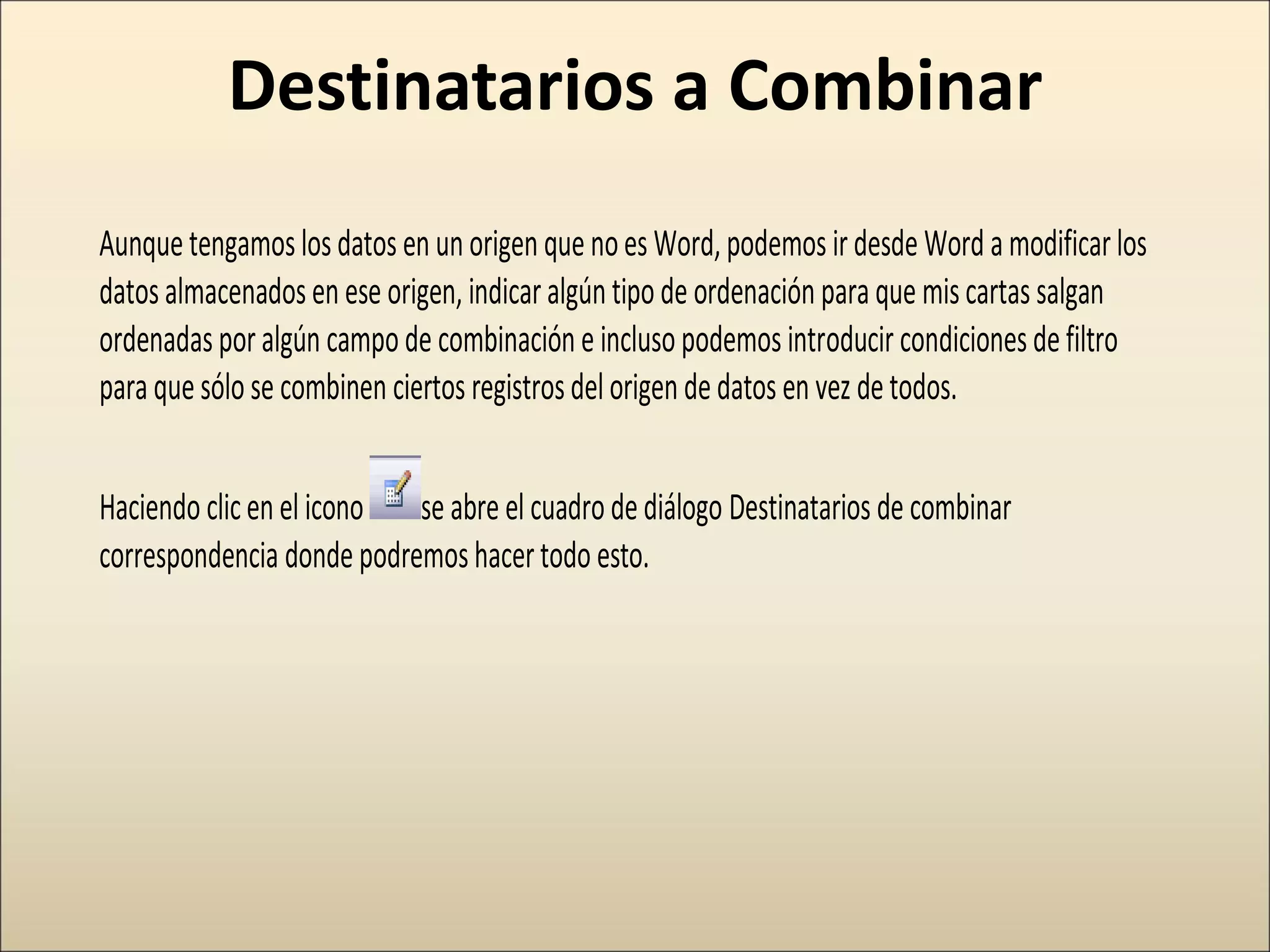 Destinatarios a Combinar
Aunquetengamoslosdatos en un origen quenoes Word,podemos irdesde Word amodificarlos
datosalmacenadosen ese origen, indicaralgún tipode ordenación paraque miscartas salgan
ordenadasporalgún campode combinación e inclusopodemos introducir condicionesdefiltro
paraquesólo se combinen ciertos registrosdelorigen dedatos en vez detodos.
Haciendo clicen el icono se abre el cuadrodediálogo Destinatarios de combinar
correspondencia donde podremoshacertodo esto.
 