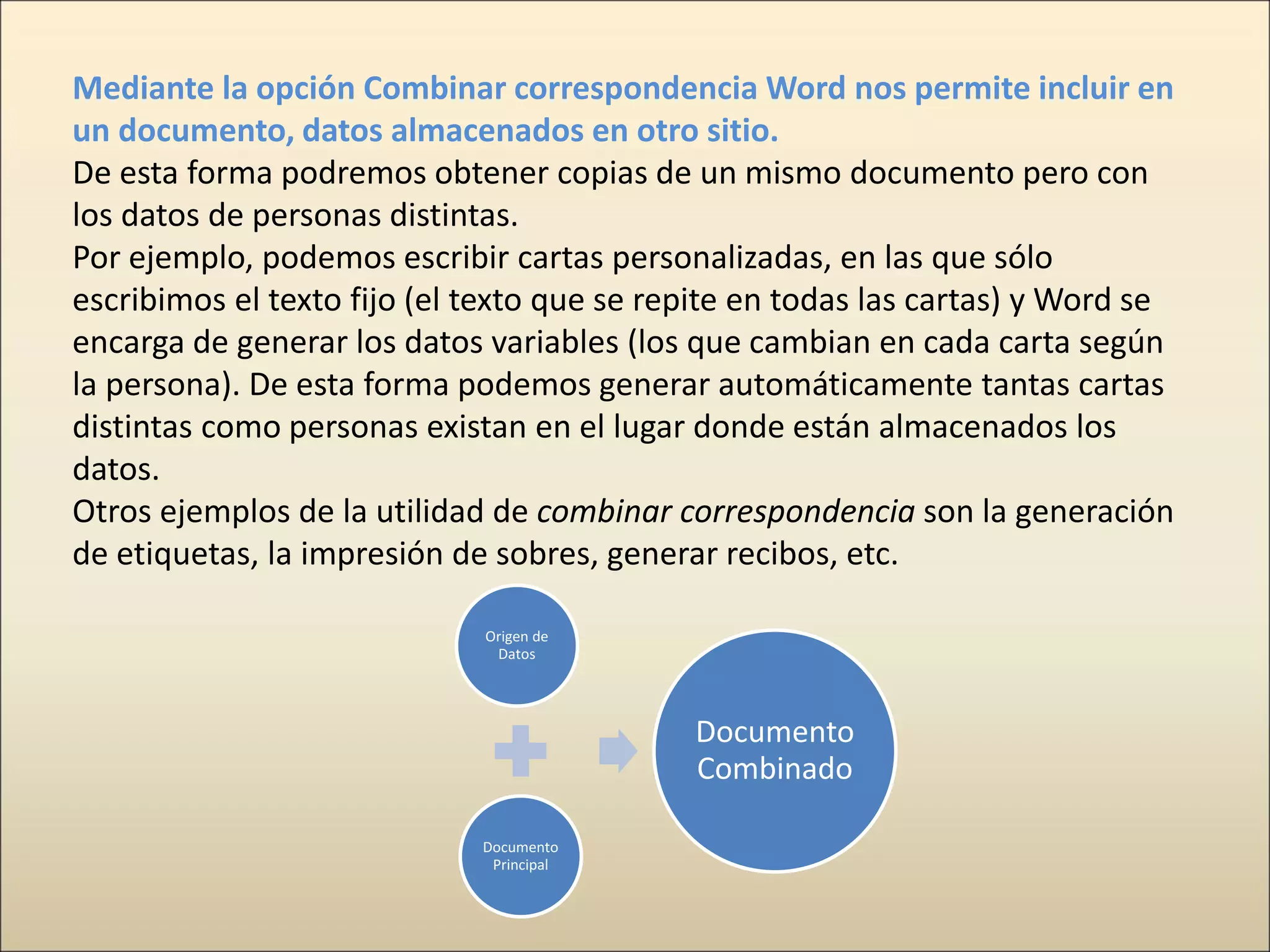 Mediante la opción Combinar correspondencia Word nos permite incluir en
un documento, datos almacenados en otro sitio.
De esta forma podremos obtener copias de un mismo documento pero con
los datos de personas distintas.
Por ejemplo, podemos escribir cartas personalizadas, en las que sólo
escribimos el texto fijo (el texto que se repite en todas las cartas) y Word se
encarga de generar los datos variables (los que cambian en cada carta según
la persona). De esta forma podemos generar automáticamente tantas cartas
distintas como personas existan en el lugar donde están almacenados los
datos.
Otros ejemplos de la utilidad de combinar correspondencia son la generación
de etiquetas, la impresión de sobres, generar recibos, etc.
Origen de
Datos
Documento
Principal
Documento
Combinado
 