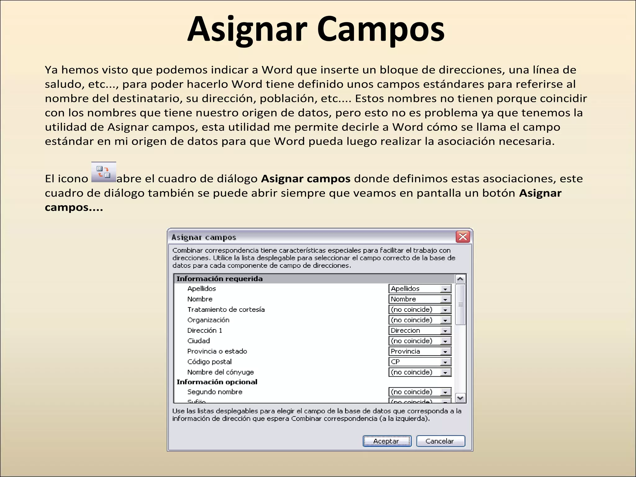 Asignar Campos
Ya hemos visto que podemos indicar a Word que inserte un bloque de direcciones, una línea de
saludo, etc..., para poder hacerlo Word tiene definido unos campos estándares para referirse al
nombre del destinatario, su dirección, población, etc.... Estos nombres no tienen porque coincidir
con los nombres que tiene nuestro origen de datos, pero esto no es problema ya que tenemos la
utilidad de Asignar campos, esta utilidad me permite decirle a Word cómo se llama el campo
estándar en mi origen de datos para que Word pueda luego realizar la asociación necesaria.
El icono abre el cuadro de diálogo Asignar campos donde definimos estas asociaciones, este
cuadro de diálogo también se puede abrir siempre que veamos en pantalla un botón Asignar
campos....
 