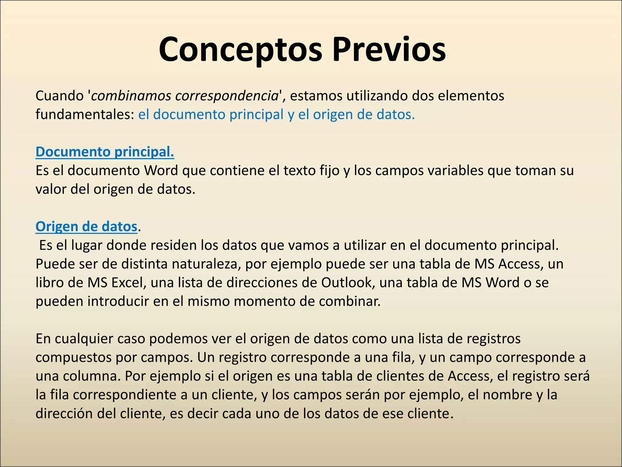 Conceptos Previos
Cuando 'combinamos correspondencia', estamos utilizando dos elementos
fundamentales: el documento principal y el origen de datos.
Documento principal.
Es el documento Word que contiene el texto fijo y los campos variables que toman su
valor del origen de datos.
Origen de datos.
Es el lugar donde residen los datos que vamos a utilizar en el documento principal.
Puede ser de distinta naturaleza, por ejemplo puede ser una tabla de MS Access, un
libro de MS Excel, una lista de direcciones de Outlook, una tabla de MS Word o se
pueden introducir en el mismo momento de combinar.
En cualquier caso podemos ver el origen de datos como una lista de registros
compuestos por campos. Un registro corresponde a una fila, y un campo corresponde a
una columna. Por ejemplo si el origen es una tabla de clientes de Access, el registro será
la fila correspondiente a un cliente, y los campos serán por ejemplo, el nombre y la
dirección del cliente, es decir cada uno de los datos de ese cliente.
 
