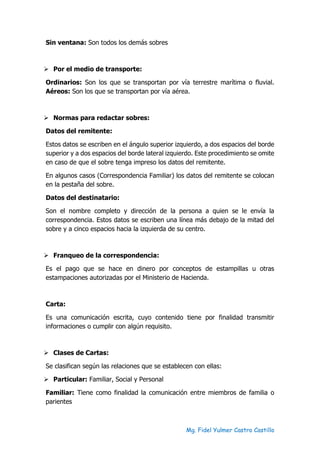 Mg. Fidel Yulmer Castro Castillo
Sin ventana: Son todos los demás sobres
➢ Por el medio de transporte:
Ordinarios: Son los que se transportan por vía terrestre marítima o fluvial.
Aéreos: Son los que se transportan por vía aérea.
➢ Normas para redactar sobres:
Datos del remitente:
Estos datos se escriben en el ángulo superior izquierdo, a dos espacios del borde
superior y a dos espacios del borde lateral izquierdo. Este procedimiento se omite
en caso de que el sobre tenga impreso los datos del remitente.
En algunos casos (Correspondencia Familiar) los datos del remitente se colocan
en la pestaña del sobre.
Datos del destinatario:
Son el nombre completo y dirección de la persona a quien se le envía la
correspondencia. Estos datos se escriben una línea más debajo de la mitad del
sobre y a cinco espacios hacia la izquierda de su centro.
➢ Franqueo de la correspondencia:
Es el pago que se hace en dinero por conceptos de estampillas u otras
estampaciones autorizadas por el Ministerio de Hacienda.
Carta:
Es una comunicación escrita, cuyo contenido tiene por finalidad transmitir
informaciones o cumplir con algún requisito.
➢ Clases de Cartas:
Se clasifican según las relaciones que se establecen con ellas:
➢ Particular: Familiar, Social y Personal
Familiar: Tiene como finalidad la comunicación entre miembros de familia o
parientes
 