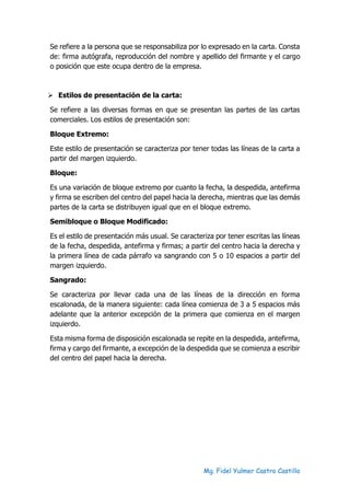 Mg. Fidel Yulmer Castro Castillo
Se refiere a la persona que se responsabiliza por lo expresado en la carta. Consta
de: firma autógrafa, reproducción del nombre y apellido del firmante y el cargo
o posición que este ocupa dentro de la empresa.
➢ Estilos de presentación de la carta:
Se refiere a las diversas formas en que se presentan las partes de las cartas
comerciales. Los estilos de presentación son:
Bloque Extremo:
Este estilo de presentación se caracteriza por tener todas las líneas de la carta a
partir del margen izquierdo.
Bloque:
Es una variación de bloque extremo por cuanto la fecha, la despedida, antefirma
y firma se escriben del centro del papel hacia la derecha, mientras que las demás
partes de la carta se distribuyen igual que en el bloque extremo.
Semibloque o Bloque Modificado:
Es el estilo de presentación más usual. Se caracteriza por tener escritas las líneas
de la fecha, despedida, antefirma y firmas; a partir del centro hacia la derecha y
la primera línea de cada párrafo va sangrando con 5 o 10 espacios a partir del
margen izquierdo.
Sangrado:
Se caracteriza por llevar cada una de las líneas de la dirección en forma
escalonada, de la manera siguiente: cada línea comienza de 3 a 5 espacios más
adelante que la anterior excepción de la primera que comienza en el margen
izquierdo.
Esta misma forma de disposición escalonada se repite en la despedida, antefirma,
firma y cargo del firmante, a excepción de la despedida que se comienza a escribir
del centro del papel hacia la derecha.
 