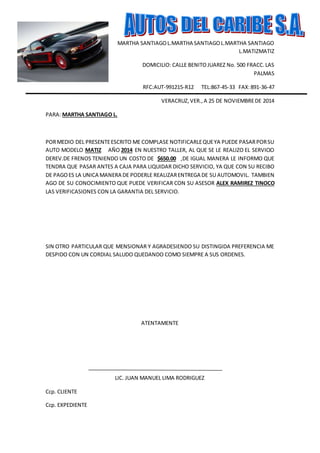 MARTHA SANTIAGO L.MARTHA SANTIAGO L.MARTHA SANTIAGO 
L.MATIZMATIZ 
DOMICILIO: CALLE BENITO JUAREZ No. 500 FRACC. LAS 
PALMAS 
RFC:AUT-991215-R12 TEL:867-45-33 FAX: 891-36-47 
VERACRUZ, VER., A 25 DE NOVIEMBRE DE 2014 
PARA: MARTHA SANTIAGO L. 
POR MEDIO DEL PRESENTE ESCRITO ME COMPLASE NOTIFICARLE QUE YA PUEDE PASAR POR SU 
AUTO MODELO MATIZ AÑO 2014 EN NUESTRO TALLER, AL QUE SE LE REALIZO EL SERVICIO 
DEREV.DE FRENOS TENIENDO UN COSTO DE $650.00 ,DE IGUAL MANERA LE INFORMO QUE 
TENDRA QUE PASAR ANTES A CAJA PARA LIQUIDAR DICHO SERVICIO, YA QUE CON SU RECIBO 
DE PAGO ES LA UNICA MANERA DE PODERLE REALIZAR ENTREGA DE SU AUTOMOVIL. TAMBIEN 
AGO DE SU CONOCIMIENTO QUE PUEDE VERIFICAR CON SU ASESOR ALEX RAMIREZ TINOCO 
LAS VERIFICASIONES CON LA GARANTIA DEL SERVICIO. 
SIN OTRO PARTICULAR QUE MENSIONAR Y AGRADESIENDO SU DISTINGIDA PREFERENCIA ME 
DESPIDO CON UN CORDIAL SALUDO QUEDANDO COMO SIEMPRE A SUS ORDENES. 
ATENTAMENTE 
LIC. JUAN MANUEL LIMA RODRIGUEZ 
Ccp. CLIENTE 
Ccp. EXPEDIENTE 
 