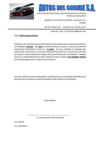 NINEL SANCHEZ RIVERA NINEL SANCHEZ RIVERA NINEL SANCHEZ 
RIVERA PLATINAPLATINA 
DOMICILIO: CALLE BENITO JUAREZ No. 500 FRACC. LAS 
PALMAS 
RFC:AUT-991215-R12 TEL:867-45-33 FAX: 891-36-47 
VERACRUZ, VER., A 25 DE NOVIEMBRE DE 2014 
PARA: NINEL SANCHEZ RIVERA 
POR MEDIO DEL PRESENTE ESCRITO ME COMPLASE NOTIFICARLE QUE YA PUEDE PASAR POR SU 
AUTO MODELO PLATINA AÑO 2014 EN NUESTRO TALLER, AL QUE SE LE REALIZO EL SERVICIO 
DEENCERADO TENIENDO UN COSTO DE $1,700.00 ,DE IGUAL MANERA LE INFORMO QUE 
TENDRA QUE PASAR ANTES A CAJA PARA LIQUIDAR DICHO SERVICIO, YA QUE CON SU RECIBO 
DE PAGO ES LA UNICA MANERA DE PODERLE REALIZAR ENTREGA DE SU AUTOMOVIL. TAMBIEN 
AGO DE SU CONOCIMIENTO QUE PUEDE VERIFICAR CON SU ASESOR ALEX RAMIREZ TINOCO 
LAS VERIFICASIONES CON LA GARANTIA DEL SERVICIO. 
SIN OTRO PARTICULAR QUE MENSIONAR Y AGRADESIENDO SU DISTINGIDA PREFERENCIA ME 
DESPIDO CON UN CORDIAL SALUDO QUEDANDO COMO SIEMPRE A SUS ORDENES. 
ATENTAMENTE 
LIC. JUAN MANUEL LIMA RODRIGUEZ 
Ccp. CLIENTE 
Ccp. EXPEDIENTE 
 