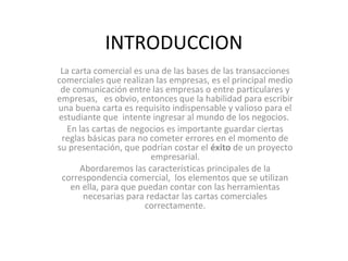 INTRODUCCION
La carta comercial es una de las bases de las transacciones
comerciales que realizan las empresas, es el principal medio
de comunicación entre las empresas o entre particulares y
empresas, es obvio, entonces que la habilidad para escribir
una buena carta es requisito indispensable y valioso para el
estudiante que intente ingresar al mundo de los negocios.
En las cartas de negocios es importante guardar ciertas
reglas básicas para no cometer errores en el momento de
su presentación, que podrían costar el éxito de un proyecto
empresarial.
Abordaremos las características principales de la
correspondencia comercial, los elementos que se utilizan
en ella, para que puedan contar con las herramientas
necesarias para redactar las cartas comerciales
correctamente.
 