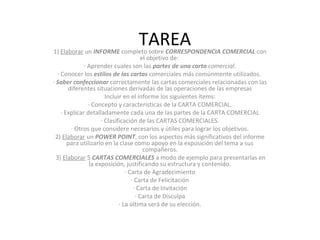 TAREA1) Elaborar un INFORME completo sobre CORRESPONDENCIA COMERCIAL con
el objetivo de:
· Aprender cuales son las partes de una carta comercial.
· Conocer los estilos de las cartas comerciales más comúnmente utilizados.
· Saber confeccionar correctamente las cartas comerciales relacionadas con las
diferentes situaciones derivadas de las operaciones de las empresas
Incluir en el informe los siguientes ítems:
· Concepto y características de la CARTA COMERCIAL.
· Explicar detalladamente cada una de las partes de la CARTA COMERCIAL
· Clasificación de las CARTAS COMERCIALES.
· Otros que considere necesarios y útiles para lograr los objetivos.
2) Elaborar un POWER POINT, con los aspectos más significativos del informe
para utilizarlo en la clase como apoyo en la exposición del tema a sus
compañeros.
3) Elaborar 5 CARTAS COMERCIALES a modo de ejemplo para presentarlas en
la exposición, justificando su estructura y contenido.
· Carta de Agradecimiento
· Carta de Felicitación
· Carta de Invitación
· Carta de Disculpa
· La última será de su elección.
 