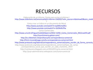 RECURSOS
Elaboración de un informe. Pautas para armar el informe (
http://www.slideshare.net/veronicazib/el-informe-1542921?utm_source=slideshow03&utm_mediu
)
Cómo crear un índice en un documento de Word
http://www.youtube.com/watch?v=ejzkMsmeOEo
http://www.youtube.com/watch?v=1b5NsRLIFfw
Cartas Comerciales
http://www.uniurb.it/lingue/matdid/dipierro/2012-13/B2_Cartas_Comerciales_McGrawHill.pdf
http://conchisiverio.galeon.com/
http://es.slideshare.net/profaossa/la-correspondencia-comercial
http://html.rincondelvago.com/la-correspondencia-comercial.html
http://www.protocolo.org/laboral/correspondencia_comercial/como_escribir_de_forma_correcta_
http://www.protocolo.org/laboral/correspondencia_comercial/tipos_de_cartas
_correspondencia_social_que_escribir_en_cada_momento_.html
http://carlalucena.blogspot.com.ar/2012/07/carta-comercial.html
http://pcpi-administrativo.wikispaces.com/Carta+comercial
 