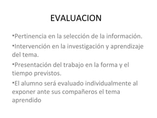 EVALUACION
•Pertinencia en la selección de la información.
•Intervención en la investigación y aprendizaje
del tema.
•Presentación del trabajo en la forma y el
tiempo previstos.
•El alumno será evaluado individualmente al
exponer ante sus compañeros el tema
aprendido
 