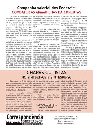 De novo as entidades dos
servidores públicos federais estão
se mobilizando para a campanha
salarial, depois da grande luta
que no ano passado possibilitou
arrancar reajustes, ainda que
abaixo das necessidades, do go-
verno Dilma (os 15% divididos em
3 parcelas anuais e outras ques-
tões específicas de setores do
funcionalimo).
Ninguém pode ser contra a
unidade de ação entre entidades
cutistas e outras sobre a base de
reivindicações concretas, para
isso deveria servir o Foro de en-
tidades do funcionalismo federal.
Ocorre que, por pressão da Con-
lutas, se tenta utilizar a mobili-
zação dos federais para convocar
para Brasília em 23 de abril de
uma “marcha da classe trabalha-
dora” que teria no centro comba-
ter o ACE (proposta do sindicato
dos metalúrgicos do ABC de Acor-
do Coletivo Especial) e também
uma campanha pela “anulação da
reforma da Previdência de 2003”
com o argumento de que o STF
“provou a existência do mensa-
lão”.
O que preocupa é que en-
tidades filiadas à CUT, como a
Condsef, se integrem nesta mano-
bra como vem ocorrendo a partir
da maioria de sua direção ligada
ao chamado “grupo dos indepen-
dentes”.
A reunião da Executiva na-
cional da CUT de dezembro de
2012 adotou uma resolução que
condena claramente “a tentativa
reiterada de fazer com que o ne-
gociado prevaleça sobre a Lei”, o
que significa recusar a proposta do
ACE que está baseada nisso! Qual
o sentido de chamar uma “mar-
cha” em abril, então, “contra o
ACE”, a quem se dirige e com que
objetivo? Qual o sentido de apoiar
a decisão do STF que condenou
sem provas e num julgamento de
excessão, ex-dirigentes do PT,
para pedir a nulidade da reforma
da Previdência?
Fica claro que o objetivo é
a pura e simples denúncia do PT e
por tabela da CUT, e não a preo-
cupação em organizar a luta uni-
tária dos trabalhadores pelas suas
reivindicações, inclusive pela re-
vogação das contra-reformas da
Previdência, não só de 2003, mas
também a de FHC em 1998.
Por isso é preciso que as
entidades cutistas dos servidores
federais joguem todo seu peso na
participação da Marcha de 6 de
março convocada pela CUT e ou-
tras centrais, levantando no seu
bojo as reivindicações dos servi-
dores, e se recusem a endossar
a armadilha da marcha de abril
operada pela Conlutas.
CHAPAS CUTISTAS
NO SINTSEF-CE E SINTESPE-SC
Campanha salarial dos Federais:
COMBATER AS ARMADILHAS DA CONLUTAS
Agora em 4 e 5 de março
ocorrem eleições em um dos três
maiores sindicatos da CUT no Ce-
ará que é o Sintsef (servidores fe-
derais, filiado à Condsef).
Uma convenção cutista,
dirigida pela CUT-CE, decidiu a
constituição de uma chapa com a
participação de distintas corren-
tes de nossa central, que vai con-
frontar-se com a chapa da atual
diretoria, empossada pela Justiça
depois de um processo eleitoral
em que foi proclamada derrota-
da por estreita margem de votos,
composta pelo grupo dos “inde-
pendentes” da Condsef com apoio
da Conlutas, que não conseguiu,
embora tentasse, desfiliar o Sint-
sef da CUT.
Assim todo o apoio deve ser
dado à Chapa 1, Unidade e Luta,
nas eleições do Sintsef-CE
CONVENÇÃO CUTISTA
NO SINTESPE-SC
Já em Santa Catarina, a
atual direção do Sintespe (servi-
dores estaduais), segundo maior
sindicato do estado, está con-
vocando uma Convenção Cutista
para formar uma chapa com todos
os setores da central para as elei-
ções sindicais. Iniciativa correta,
apoiada em resolução adotada no
último congresso nacional da CUT,
de favorecer a unidade entre as
forças cutistas nas eleições sindi-
cais. Este é o caminho que deve
ser tomado para enfrentar as du-
ras disputas sindicais que se anun-
ciam no próximo período.
LEIA E DIVULGUE O BOLETIM
CORRESPONDÊNCIA CUTISTA
Escreva para nós:
julioturra@cut.org.br
 