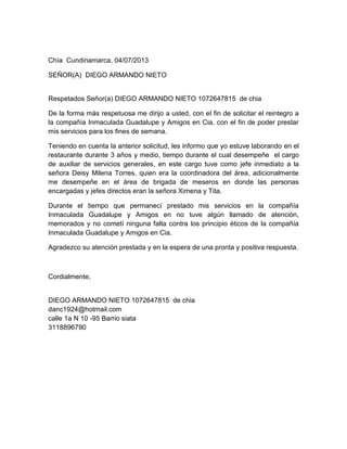 Chía Cundinamarca, 04/07/2013
SEÑOR(A) DIEGO ARMANDO NIETO
Respetados Señor(a) DIEGO ARMANDO NIETO 1072647815 de chia
De la forma más respetuosa me dirijo a usted, con el fin de solicitar el reintegro a
la compañía Inmaculada Guadalupe y Amigos en Cia, con el fin de poder prestar
mis servicios para los fines de semana.
Teniendo en cuenta la anterior solicitud, les informo que yo estuve laborando en el
restaurante durante 3 años y medio, tiempo durante el cual desempeñe el cargo
de auxiliar de servicios generales, en este cargo tuve como jefe inmediato a la
señora Deisy Milena Torres, quien era la coordinadora del área, adicionalmente
me desempeñe en el área de brigada de meseros en donde las personas
encargadas y jefes directos eran la señora Ximena y Tita.
Durante el tiempo que permanecí prestado mis servicios en la compañía
Inmaculada Guadalupe y Amigos en no tuve algún llamado de atención,
memorados y no cometí ninguna falta contra los principio éticos de la compañía
Inmaculada Guadalupe y Amigos en Cia.
Agradezco su atención prestada y en la espera de una pronta y positiva respuesta.
Cordialmente,
DIEGO ARMANDO NIETO 1072647815 de chia
danc1924@hotmail.com
calle 1a N 10 -95 Barrio siata
3118896790
 
