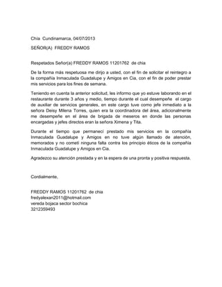 Chía Cundinamarca, 04/07/2013
SEÑOR(A) FREDDY RAMOS
Respetados Señor(a) FREDDY RAMOS 11201762 de chia
De la forma más respetuosa me dirijo a usted, con el fin de solicitar el reintegro a
la compañía Inmaculada Guadalupe y Amigos en Cia, con el fin de poder prestar
mis servicios para los fines de semana.
Teniendo en cuenta la anterior solicitud, les informo que yo estuve laborando en el
restaurante durante 3 años y medio, tiempo durante el cual desempeñe el cargo
de auxiliar de servicios generales, en este cargo tuve como jefe inmediato a la
señora Deisy Milena Torres, quien era la coordinadora del área, adicionalmente
me desempeñe en el área de brigada de meseros en donde las personas
encargadas y jefes directos eran la señora Ximena y Tita.
Durante el tiempo que permanecí prestado mis servicios en la compañía
Inmaculada Guadalupe y Amigos en no tuve algún llamado de atención,
memorados y no cometí ninguna falta contra los principio éticos de la compañía
Inmaculada Guadalupe y Amigos en Cia.
Agradezco su atención prestada y en la espera de una pronta y positiva respuesta.
Cordialmente,
FREDDY RAMOS 11201762 de chia
fredyalexan2011@hotmail.com
vereda bojaca sector bochica
3212359493
 