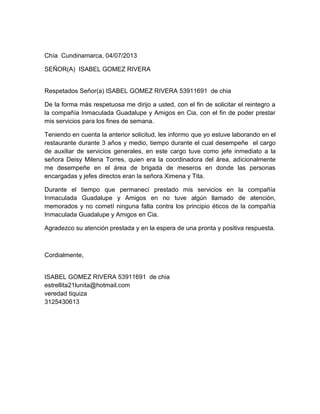 Chía Cundinamarca, 04/07/2013
SEÑOR(A) ISABEL GOMEZ RIVERA
Respetados Señor(a) ISABEL GOMEZ RIVERA 53911691 de chia
De la forma más respetuosa me dirijo a usted, con el fin de solicitar el reintegro a
la compañía Inmaculada Guadalupe y Amigos en Cia, con el fin de poder prestar
mis servicios para los fines de semana.
Teniendo en cuenta la anterior solicitud, les informo que yo estuve laborando en el
restaurante durante 3 años y medio, tiempo durante el cual desempeñe el cargo
de auxiliar de servicios generales, en este cargo tuve como jefe inmediato a la
señora Deisy Milena Torres, quien era la coordinadora del área, adicionalmente
me desempeñe en el área de brigada de meseros en donde las personas
encargadas y jefes directos eran la señora Ximena y Tita.
Durante el tiempo que permanecí prestado mis servicios en la compañía
Inmaculada Guadalupe y Amigos en no tuve algún llamado de atención,
memorados y no cometí ninguna falta contra los principio éticos de la compañía
Inmaculada Guadalupe y Amigos en Cia.
Agradezco su atención prestada y en la espera de una pronta y positiva respuesta.
Cordialmente,
ISABEL GOMEZ RIVERA 53911691 de chia
estrellita21lunita@hotmail.com
veredad tiquiza
3125430613
 