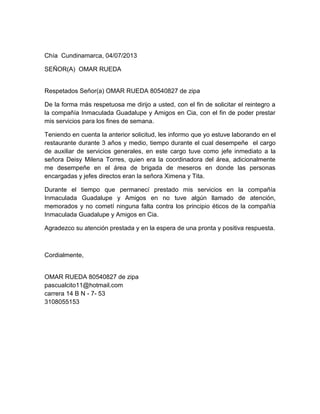 Chía Cundinamarca, 04/07/2013
SEÑOR(A) OMAR RUEDA
Respetados Señor(a) OMAR RUEDA 80540827 de zipa
De la forma más respetuosa me dirijo a usted, con el fin de solicitar el reintegro a
la compañía Inmaculada Guadalupe y Amigos en Cia, con el fin de poder prestar
mis servicios para los fines de semana.
Teniendo en cuenta la anterior solicitud, les informo que yo estuve laborando en el
restaurante durante 3 años y medio, tiempo durante el cual desempeñe el cargo
de auxiliar de servicios generales, en este cargo tuve como jefe inmediato a la
señora Deisy Milena Torres, quien era la coordinadora del área, adicionalmente
me desempeñe en el área de brigada de meseros en donde las personas
encargadas y jefes directos eran la señora Ximena y Tita.
Durante el tiempo que permanecí prestado mis servicios en la compañía
Inmaculada Guadalupe y Amigos en no tuve algún llamado de atención,
memorados y no cometí ninguna falta contra los principio éticos de la compañía
Inmaculada Guadalupe y Amigos en Cia.
Agradezco su atención prestada y en la espera de una pronta y positiva respuesta.
Cordialmente,
OMAR RUEDA 80540827 de zipa
pascualcito11@hotmail.com
carrera 14 B N - 7- 53
3108055153
 