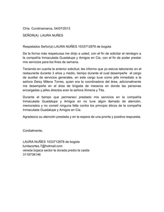 Chía Cundinamarca, 04/07/2013
SEÑOR(A) LAURA NUÑES
Respetados Señor(a) LAURA NUÑES 1033712878 de bogota
De la forma más respetuosa me dirijo a usted, con el fin de solicitar el reintegro a
la compañía Inmaculada Guadalupe y Amigos en Cia, con el fin de poder prestar
mis servicios para los fines de semana.
Teniendo en cuenta la anterior solicitud, les informo que yo estuve laborando en el
restaurante durante 3 años y medio, tiempo durante el cual desempeñe el cargo
de auxiliar de servicios generales, en este cargo tuve como jefe inmediato a la
señora Deisy Milena Torres, quien era la coordinadora del área, adicionalmente
me desempeñe en el área de brigada de meseros en donde las personas
encargadas y jefes directos eran la señora Ximena y Tita.
Durante el tiempo que permanecí prestado mis servicios en la compañía
Inmaculada Guadalupe y Amigos en no tuve algún llamado de atención,
memorados y no cometí ninguna falta contra los principio éticos de la compañía
Inmaculada Guadalupe y Amigos en Cia.
Agradezco su atención prestada y en la espera de una pronta y positiva respuesta.
Cordialmente,
LAURA NUÑES 1033712878 de bogota
lunitacortes.7@hotmail.com
vereda bojaca sector la dorada predio la casita
3118736146
 
