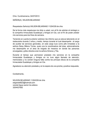Chía Cundinamarca, 04/07/2013
SEÑOR(A) WILSON BEJARANO
Respetados Señor(a) WILSON BEJARANO 11204339 de chia
De la forma más respetuosa me dirijo a usted, con el fin de solicitar el reintegro a
la compañía Inmaculada Guadalupe y Amigos en Cia, con el fin de poder prestar
mis servicios para los fines de semana.
Teniendo en cuenta la anterior solicitud, les informo que yo estuve laborando en el
restaurante durante 3 años y medio, tiempo durante el cual desempeñe el cargo
de auxiliar de servicios generales, en este cargo tuve como jefe inmediato a la
señora Deisy Milena Torres, quien era la coordinadora del área, adicionalmente
me desempeñe en el área de brigada de meseros en donde las personas
encargadas y jefes directos eran la señora Ximena y Tita.
Durante el tiempo que permanecí prestado mis servicios en la compañía
Inmaculada Guadalupe y Amigos en no tuve algún llamado de atención,
memorados y no cometí ninguna falta contra los principio éticos de la compañía
Inmaculada Guadalupe y Amigos en Cia.
Agradezco su atención prestada y en la espera de una pronta y positiva respuesta.
Cordialmente,
WILSON BEJARANO 11204339 de chia
edgardo6823@hotmail.com
vereda fagua sector los aldana
3204427062
 