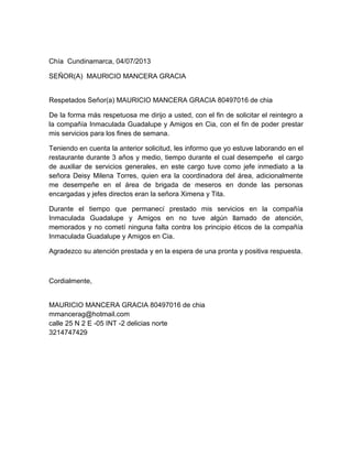 Chía Cundinamarca, 04/07/2013
SEÑOR(A) MAURICIO MANCERA GRACIA
Respetados Señor(a) MAURICIO MANCERA GRACIA 80497016 de chia
De la forma más respetuosa me dirijo a usted, con el fin de solicitar el reintegro a
la compañía Inmaculada Guadalupe y Amigos en Cia, con el fin de poder prestar
mis servicios para los fines de semana.
Teniendo en cuenta la anterior solicitud, les informo que yo estuve laborando en el
restaurante durante 3 años y medio, tiempo durante el cual desempeñe el cargo
de auxiliar de servicios generales, en este cargo tuve como jefe inmediato a la
señora Deisy Milena Torres, quien era la coordinadora del área, adicionalmente
me desempeñe en el área de brigada de meseros en donde las personas
encargadas y jefes directos eran la señora Ximena y Tita.
Durante el tiempo que permanecí prestado mis servicios en la compañía
Inmaculada Guadalupe y Amigos en no tuve algún llamado de atención,
memorados y no cometí ninguna falta contra los principio éticos de la compañía
Inmaculada Guadalupe y Amigos en Cia.
Agradezco su atención prestada y en la espera de una pronta y positiva respuesta.
Cordialmente,
MAURICIO MANCERA GRACIA 80497016 de chia
mmancerag@hotmail.com
calle 25 N 2 E -05 INT -2 delicias norte
3214747429
 