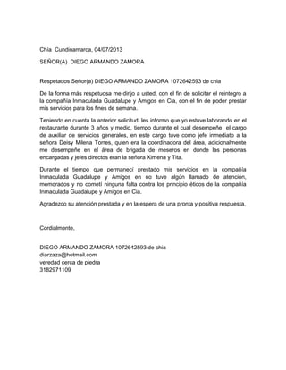 Chía Cundinamarca, 04/07/2013
SEÑOR(A) DIEGO ARMANDO ZAMORA
Respetados Señor(a) DIEGO ARMANDO ZAMORA 1072642593 de chia
De la forma más respetuosa me dirijo a usted, con el fin de solicitar el reintegro a
la compañía Inmaculada Guadalupe y Amigos en Cia, con el fin de poder prestar
mis servicios para los fines de semana.
Teniendo en cuenta la anterior solicitud, les informo que yo estuve laborando en el
restaurante durante 3 años y medio, tiempo durante el cual desempeñe el cargo
de auxiliar de servicios generales, en este cargo tuve como jefe inmediato a la
señora Deisy Milena Torres, quien era la coordinadora del área, adicionalmente
me desempeñe en el área de brigada de meseros en donde las personas
encargadas y jefes directos eran la señora Ximena y Tita.
Durante el tiempo que permanecí prestado mis servicios en la compañía
Inmaculada Guadalupe y Amigos en no tuve algún llamado de atención,
memorados y no cometí ninguna falta contra los principio éticos de la compañía
Inmaculada Guadalupe y Amigos en Cia.
Agradezco su atención prestada y en la espera de una pronta y positiva respuesta.
Cordialmente,
DIEGO ARMANDO ZAMORA 1072642593 de chia
diarzaza@hotmail.com
veredad cerca de piedra
3182971109
 