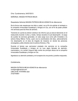 Chía Cundinamarca, 04/07/2013
SEÑOR(A) MAGDA PATRICIA MEJIA
Respetados Señor(a) MAGDA PATRICIA MEJIA 40394218 de villavicencio
De la forma más respetuosa me dirijo a usted, con el fin de solicitar el reintegro a
la compañía Inmaculada Guadalupe y Amigos en Cia, con el fin de poder prestar
mis servicios para los fines de semana.
Teniendo en cuenta la anterior solicitud, les informo que yo estuve laborando en el
restaurante durante 3 años y medio, tiempo durante el cual desempeñe el cargo
de auxiliar de servicios generales, en este cargo tuve como jefe inmediato a la
señora Deisy Milena Torres, quien era la coordinadora del área, adicionalmente
me desempeñe en el área de brigada de meseros en donde las personas
encargadas y jefes directos eran la señora Ximena y Tita.
Durante el tiempo que permanecí prestado mis servicios en la compañía
Inmaculada Guadalupe y Amigos en no tuve algún llamado de atención,
memorados y no cometí ninguna falta contra los principio éticos de la compañía
Inmaculada Guadalupe y Amigos en Cia.
Agradezco su atención prestada y en la espera de una pronta y positiva respuesta.
Cordialmente,
MAGDA PATRICIA MEJIA 40394218 de villavicencio
conejamr@hotmail.com
calle 2d #2- 45 B/dillas zipa
3102743661
 