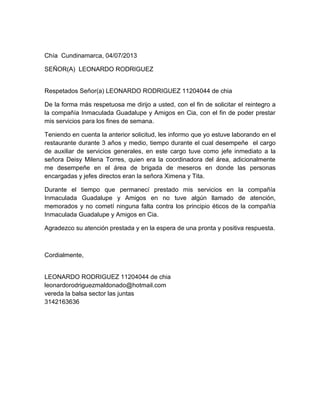 Chía Cundinamarca, 04/07/2013
SEÑOR(A) LEONARDO RODRIGUEZ
Respetados Señor(a) LEONARDO RODRIGUEZ 11204044 de chia
De la forma más respetuosa me dirijo a usted, con el fin de solicitar el reintegro a
la compañía Inmaculada Guadalupe y Amigos en Cia, con el fin de poder prestar
mis servicios para los fines de semana.
Teniendo en cuenta la anterior solicitud, les informo que yo estuve laborando en el
restaurante durante 3 años y medio, tiempo durante el cual desempeñe el cargo
de auxiliar de servicios generales, en este cargo tuve como jefe inmediato a la
señora Deisy Milena Torres, quien era la coordinadora del área, adicionalmente
me desempeñe en el área de brigada de meseros en donde las personas
encargadas y jefes directos eran la señora Ximena y Tita.
Durante el tiempo que permanecí prestado mis servicios en la compañía
Inmaculada Guadalupe y Amigos en no tuve algún llamado de atención,
memorados y no cometí ninguna falta contra los principio éticos de la compañía
Inmaculada Guadalupe y Amigos en Cia.
Agradezco su atención prestada y en la espera de una pronta y positiva respuesta.
Cordialmente,
LEONARDO RODRIGUEZ 11204044 de chia
leonardorodriguezmaldonado@hotmail.com
vereda la balsa sector las juntas
3142163636
 