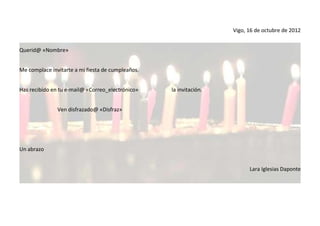 Vigo, 16 de octubre de 2012


Querid@ «Nombre»


Me complace invitarte a mi fiesta de cumpleaños.


Has recibido en tu e-mail@ «Correo_electrónico»    la invitación.


               Ven disfrazado@ «Disfraz»




Un abrazo


                                                                          Lara Iglesias Daponte
 
