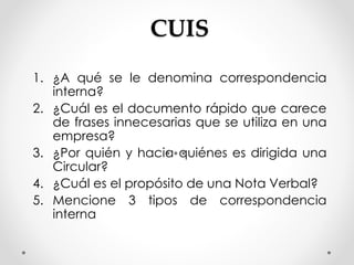 CUIS
1. ¿A qué se le denomina correspondencia
interna?
2. ¿Cuál es el documento rápido que carece
de frases innecesarias que se utiliza en una
empresa?
3. ¿Por quién y hacia quiénes es dirigida una
Circular?
4. ¿Cuál es el propósito de una Nota Verbal?
5. Mencione 3 tipos de correspondencia
interna
