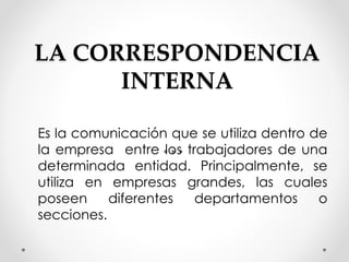 LA CORRESPONDENCIA
INTERNA
Es la comunicación que se utiliza dentro de
la empresa entre los trabajadores de una
determinada entidad. Principalmente, se
utiliza en empresas grandes, las cuales
poseen diferentes departamentos o
secciones.
