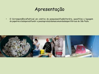 ApresentaçãoO CorrespondênciaPoéticaé um coletivo de pesquisaedifusãoliterária, queultiliza a liguagem do papelrecicladoparadifundir a poesiaproduzidanascomunidadesperiféricas de São Paulo. 
