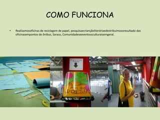 COMO FUNCIONARealizamosoficinas de reciclagem de papel, pesquisaecriançãoliteráriaedestribuimosoresultado das oficinasempontos de ônibus, Saraus, Comunidadeseeventossculturaisemgeral.