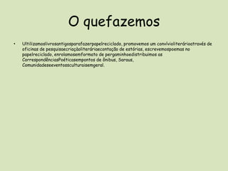 O quefazemosUltilizamoslivrosantigosparafazerpapelreciclado, promovemos um convívioliterárioatravés de oficinas de pesquisaecriaçàoliteráriaecontação de estórias, escrevemospoemas no papelreciclado, enrolamosemformato de pergaminhoedistribuimos as CorrespondênciasPoéticasempontos de ônibus, Saraus, Comunidadeseeventossculturaisemgeral.