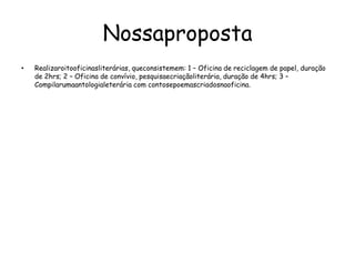 NossapropostaRealizaroitooficinasliterárias, queconsistemem: 1 – Oficina de reciclagem de papel, duração de 2hrs; 2 – Oficina de convívio, pesquisaecriaçãoliterária, duração de 4hrs; 3 – Compilarumaantologialeterária com contosepoemascriadosnaoficina.
