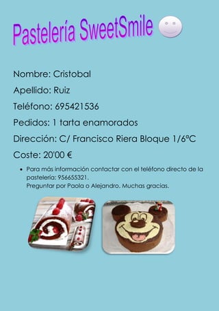 Nombre: Cristobal
Apellido: Ruiz
Teléfono: 695421536
Pedidos: 1 tarta enamorados
Dirección: C/ Francisco Riera Bloque 1/6ªC
Coste: 20'00 €
   Para más información contactar con el teléfono directo de la
   pastelería: 956655321.
   Preguntar por Paola o Alejandro. Muchas gracias.
 