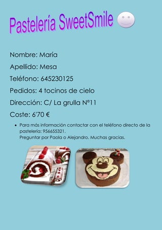 Nombre: María
Apellido: Mesa
Teléfono: 645230125
Pedidos: 4 tocinos de cielo
Dirección: C/ La grulla Nª11
Coste: 6'70 €
   Para más información contactar con el teléfono directo de la
   pastelería: 956655321.
   Preguntar por Paola o Alejandro. Muchas gracias.
 