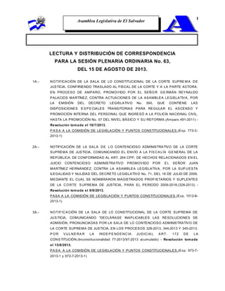 Asamblea Legislativa de El Salvador
1
LECTURA Y DISTRIBUCIÓN DE CORRESPONDENCIA
PARA LA SESIÓN PLENARIA ORDINARIA No. 63,
DEL 15 DE AGOSTO DE 2013.
1A.- NOTIFICACIÓN DE LA SALA DE LO CONSTITUCIONAL DE LA CORTE SUPRE M A DE
JUSTICIA, CONFIRIENDO TRASLADO AL FISCAL DE LA CORTE Y A LA PARTE ACTORA,
EN PROCESO DE AMPARO, PROMOVIDO POR EL SEÑOR GE RMÁN REYNALDO
PALACIOS MARTÍNEZ, CONTRA ACTUACIONES DE LA ASAMBLEA LEGISLATIVA, POR
LA EMISIÓN DEL DECRETO LEGISLATIVO No. 560, QUE CONTIENE LAS
DISPOSICIONES E S P E CIALES TRANSITORIAS PARA REGULAR EL ASCENSO Y
PROMOCIÓN INTERNA DEL PERSONAL QUE INGRESÓ A LA POLICÍA NACIONAL CIVIL,
HASTA LA PROMOCIÓN No. 57 DEL NIVEL BÁSICO Y SU REFORMA.(Amparo 491-2011) -
Resolución tomada el 18/7/2013.
P A S A A LA COMISIÓN DE LEGISLACIÓN Y PUNTOS CONSTITUCIONALES.(Exp. 773-3-
2013-1)
2A.- NOTIFICACIÓN DE LA SALA DE LO CONTENCIOSO ADMINISTRATIVO DE LA CORTE
SUPREMA DE JUSTICIA, COMUNICANDO EL ENVÍO A LA FIS CA LÍA GE NERAL DE LA
REPÚBLICA, DE CONFORMIDAD AL ART. 264 CPP, DE HECHOS RELACIONADOS EN EL
JUICIO CONTENCIOSO ADMINISTRATIVO PROMOVIDO POR E L SEÑOR JUAN
MARTÍNEZ HERNÁNDEZ, CONTRA LA ASAMBLEA LEGISLATIVA, POR LA SUP UESTA
ILEGALIDAD Y NULIDAD DEL DECRETO LEGISLATIVO No. 71, DEL 16 DE JULIO DE 2009,
MEDIANTE EL CUAL SE NOMBRARON MAGISTRADOS PROP IETARIOS Y SUPLENTES
DE LA CORTE S UPREMA DE JUSTICIA, PARA EL PERIODO 2009-2018.(328-2013) -
Resolución tomada el 9/8/2013.
PASA A LA COMISIÓN DE LEGISLACIÓN Y PUNTOS CONSTITUCIONALES.(Exp. 1012-8-
2013-1)
3A.- NOTIFICA CIÓN DE LA SALA DE LO CONSTITUCIONAL DE LA CORTE SUPREMA DE
JUS TICIA, COMUNICANDO “DECLÁRASE INAPLICABLES LAS RESOLUCIONES DE
ADMISIÓN, PRONUNCIADAS POR LA SALA DE LO CONTENCIOSO ADMINISTRATIVO DE
LA CORTE SUPREMA DE JUSTICIA, EN LOS PROCESOS 328-2013, 344-2013 Y 345-2013,
P OR V ULNE RA R LA INDE P E NDE NCIA JUDICIA L A RT. 172 DE LA
CONS TITUCIÓN.(Inconstitucionalidad 77-2013/97-2013 acumulado) - Resolución tomada
el 13/8/2013.
PA S A A LA COMISIÓN DE LEGISLACIÓN Y PUNTOS CONSTITUCIONALES.(Exp. 973-7-
2013-1 y 972-7-2013-1)
 