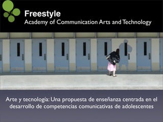 Freestyle
       Academy of Communication Arts and Technology




Arte y tecnología: Una propuesta de enseñanza centrada en el
 desarrollo de competencias comunicativas de adolescentes
 