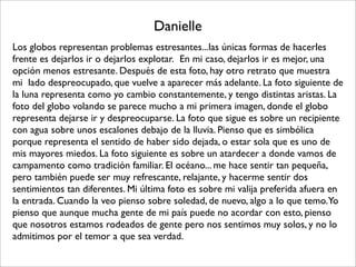 Danielle
Los globos representan problemas estresantes...las únicas formas de hacerles
frente es dejarlos ir o dejarlos explotar.  En mi caso, dejarlos ir es mejor, una
opción menos estresante. Después de esta foto, hay otro retrato que muestra 
mi  lado despreocupado, que vuelve a aparecer más adelante. La foto siguiente de
la luna representa como yo cambio constantemente, y tengo distintas aristas. La
foto del globo volando se parece mucho a mi primera imagen, donde el globo
representa dejarse ir y despreocuparse. La foto que sigue es sobre un recipiente
con agua sobre unos escalones debajo de la lluvia. Pienso que es simbólica
porque representa el sentido de haber sido dejada, o estar sola que es uno de
mis mayores miedos. La foto siguiente es sobre un atardecer a donde vamos de
campamento como tradición familiar. El océano... me hace sentir tan pequeña,
pero también puede ser muy refrescante, relajante, y hacerme sentir dos
sentimientos tan diferentes. Mi última foto es sobre mi valija preferida afuera en
la entrada. Cuando la veo pienso sobre soledad, de nuevo, algo a lo que temo. Yo
pienso que aunque mucha gente de mi país puede no acordar con esto, pienso
que nosotros estamos rodeados de gente pero nos sentimos muy solos, y no lo
admitimos por el temor a que sea verdad.
 