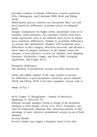 provided evidence of channel differences in price sensitivity
(Chu, Chintagunta, and Cebollada 2008; Wolk and Ebling
2010).
Multichannel grocery retailers can incorporate these cost and
price sensitivity differences in product prices to safeguard
profit
margins (compensate for higher online operational costs) or to
stimulate online purchases (let consumers benefit from lower
online operational costs or use different price levels to exploit
price sensitivity differences). Similar to assortment differences,
we assume that multichannel shoppers will incorporate price
differences in their category allocation decisions, and allocate a
lower share of category purchases to the channel where the
category is least attractive in price (cf. multiple store shopping
literature; Gijsbrechts, Campo, and Nisol 2008; Vroegrijk,
Gijsbrechts, and Campo 2013).
Promotion Differences
The intensity of promotional actions can differ between the
online and offline channel of the same retailer to account
for differences in price/promotion sensitivity across channels
(Wolk and Ebling 2010) or for more pragmatic reasons such as
Image of Fig. 1
66 K. Campo, E. Breugelmans / Journal of Interactive
Marketing 31 (2015) 63–78
different account managers being in charge of the promotion
planning in each channel (Avery et al. 2012). Consumers can
react by temporarily adjusting their allocation patterns to take
advantage of more attractive promotional actions in one of both
channels.
In-store Stimuli
In-store stimuli may trigger a forgotten need or new idea.
 