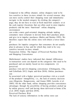 Compared to the offline channel, online shoppers tend to be
less sensitive to these in-store stimuli for several reasons: they
can more easily control their shopping route and immediately
navigate to the needed category by clicking the category's
page; they do not have to wait at fresh meat/fish counters or at
the cash register (locations that are often used to store impulse
products) and the more ‘functional’ online shopping
environment
can evoke a more goal-oriented shopping attitude making
consumers more reluctant to deviate from their purchase plans
and give in to impulse purchases (Babin and Darden 1995). We
therefore expect that the online store will obtain a lower share
of
purchases for impulse categories that consumers do not usually
plan in advance to buy and for which they tend to be very
sensitive towards in-store stimuli.
Transaction Utility: The Impact of Perceived Purchase Risk
and Shopping Convenience
Multichannel studies have indicated that channel differences
in transaction costs can depend on the categories that need to be
purchased and are mainly based on two components: (i)
perceived
purchase risk and (ii) shopping convenience (Chintagunta, Chu,
and Cebollada 2012; Gupta and Kim 2010). Online purchases
can
be associated with a higher perceived purchase risk as a result
of the products' intangibility, i.e., the lack of sensory decision
cues (Degeratu, Rangaswamy, and Jianan 2000; Laroche et al.
2005). On the other hand, online shopping provides convenience
advantages through the possibility of having products picked up
by online grocery staff and having them delivered at home (Chu
et al. 2010; Gupta and Kim 2010).
Perceived Purchase Risk
The lack of sensory information in the online store can
 