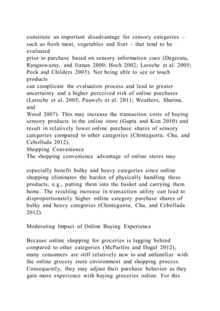 constitute an important disadvantage for sensory categories –
such as fresh meat, vegetables and fruit – that tend to be
evaluated
prior to purchase based on sensory information cues (Degeratu,
Rangaswamy, and Jianan 2000; Hoch 2002; Laroche et al. 2005;
Peck and Childers 2003). Not being able to see or touch
products
can complicate the evaluation process and lead to greater
uncertainty and a higher perceived risk of online purchases
(Laroche et al. 2005; Pauwels et al. 2011; Weathers, Sharma,
and
Wood 2007). This may increase the transaction costs of buying
sensory products in the online store (Gupta and Kim 2010) and
result in relatively lower online purchase shares of sensory
categories compared to other categories (Chintagunta, Chu, and
Cebollada 2012).
Shopping Convenience
The shopping convenience advantage of online stores may
especially benefit bulky and heavy categories since online
shopping eliminates the burden of physically handling these
products, e.g., putting them into the basket and carrying them
home. The resulting increase in transaction utility can lead to
disproportionately higher online category purchase shares of
bulky and heavy categories (Chintagunta, Chu, and Cebollada
2012).
Moderating Impact of Online Buying Experience
Because online shopping for groceries is lagging behind
compared to other categories (McPartlin and Dugal 2012),
many consumers are still relatively new to and unfamiliar with
the online grocery store environment and shopping process.
Consequently, they may adjust their purchase behavior as they
gain more experience with buying groceries online. For this
 