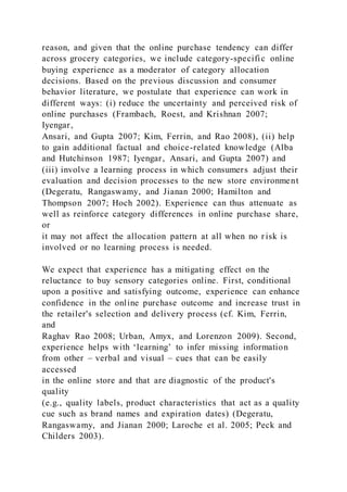 reason, and given that the online purchase tendency can differ
across grocery categories, we include category-specific online
buying experience as a moderator of category allocation
decisions. Based on the previous discussion and consumer
behavior literature, we postulate that experience can work in
different ways: (i) reduce the uncertainty and perceived risk of
online purchases (Frambach, Roest, and Krishnan 2007;
Iyengar,
Ansari, and Gupta 2007; Kim, Ferrin, and Rao 2008), (ii) help
to gain additional factual and choice-related knowledge (Alba
and Hutchinson 1987; Iyengar, Ansari, and Gupta 2007) and
(iii) involve a learning process in which consumers adjust their
evaluation and decision processes to the new store environment
(Degeratu, Rangaswamy, and Jianan 2000; Hamilton and
Thompson 2007; Hoch 2002). Experience can thus attenuate as
well as reinforce category differences in online purchase share,
or
it may not affect the allocation pattern at all when no risk is
involved or no learning process is needed.
We expect that experience has a mitigating effect on the
reluctance to buy sensory categories online. First, conditional
upon a positive and satisfying outcome, experience can enhance
confidence in the online purchase outcome and increase trust in
the retailer's selection and delivery process (cf. Kim, Ferrin,
and
Raghav Rao 2008; Urban, Amyx, and Lorenzon 2009). Second,
experience helps with ‘learning’ to infer missing information
from other – verbal and visual – cues that can be easily
accessed
in the online store and that are diagnostic of the product's
quality
(e.g., quality labels, product characteristics that act as a quality
cue such as brand names and expiration dates) (Degeratu,
Rangaswamy, and Jianan 2000; Laroche et al. 2005; Peck and
Childers 2003).
 