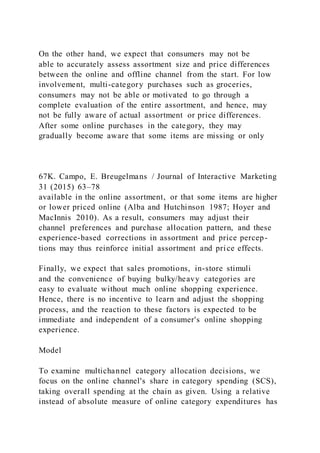 On the other hand, we expect that consumers may not be
able to accurately assess assortment size and price differences
between the online and offline channel from the start. For low
involvement, multi-category purchases such as groceries,
consumers may not be able or motivated to go through a
complete evaluation of the entire assortment, and hence, may
not be fully aware of actual assortment or price differences.
After some online purchases in the category, they may
gradually become aware that some items are missing or only
67K. Campo, E. Breugelmans / Journal of Interactive Marketing
31 (2015) 63–78
available in the online assortment, or that some items are higher
or lower priced online (Alba and Hutchinson 1987; Hoyer and
MacInnis 2010). As a result, consumers may adjust their
channel preferences and purchase allocation pattern, and these
experience-based corrections in assortment and price percep-
tions may thus reinforce initial assortment and price effects.
Finally, we expect that sales promotions, in-store stimuli
and the convenience of buying bulky/heavy categories are
easy to evaluate without much online shopping experience.
Hence, there is no incentive to learn and adjust the shopping
process, and the reaction to these factors is expected to be
immediate and independent of a consumer's online shopping
experience.
Model
To examine multichannel category allocation decisions, we
focus on the online channel's share in category spending (SCS),
taking overall spending at the chain as given. Using a relative
instead of absolute measure of online category expenditures has
 