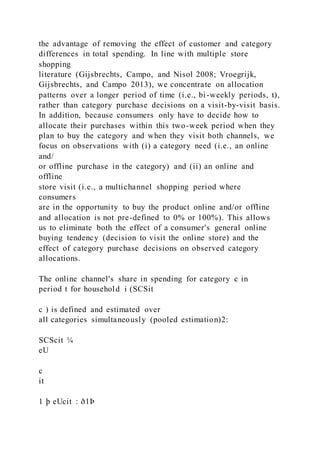 the advantage of removing the effect of customer and category
differences in total spending. In line with multiple store
shopping
literature (Gijsbrechts, Campo, and Nisol 2008; Vroegrijk,
Gijsbrechts, and Campo 2013), we concentrate on allocation
patterns over a longer period of time (i.e., bi-weekly periods, t),
rather than category purchase decisions on a visit-by-visit basis.
In addition, because consumers only have to decide how to
allocate their purchases within this two-week period when they
plan to buy the category and when they visit both channels, we
focus on observations with (i) a category need (i.e., an online
and/
or offline purchase in the category) and (ii) an online and
offline
store visit (i.e., a multichannel shopping period where
consumers
are in the opportunity to buy the product online and/or offline
and allocation is not pre-defined to 0% or 100%). This allows
us to eliminate both the effect of a consumer's general online
buying tendency (decision to visit the online store) and the
effect of category purchase decisions on observed category
allocations.
The online channel's share in spending for category c in
period t for household i (SCSit
c ) is defined and estimated over
all categories simultaneously (pooled estimation)2:
SCScit ¼
eU
c
it
1 þ eUcit : ð1Þ
 