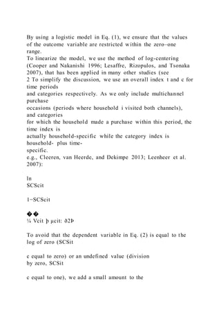 By using a logistic model in Eq. (1), we ensure that the values
of the outcome variable are restricted within the zero–one
range.
To linearize the model, we use the method of log-centering
(Cooper and Nakanishi 1996; Lesaffre, Rizopulos, and Tsonaka
2007), that has been applied in many other studies (see
2 To simplify the discussion, we use an overall index t and c for
time periods
and categories respectively. As we only include multichannel
purchase
occasions (periods where household i visited both channels),
and categories
for which the household made a purchase within this period, the
time index is
actually household-specific while the category index is
household- plus time-
specific.
e.g., Cleeren, van Heerde, and Dekimpe 2013; Leenheer et al.
2007):
ln
SCScit
1−SCScit
� �
¼ Vcit þ μcit: ð2Þ
To avoid that the dependent variable in Eq. (2) is equal to the
log of zero (SCSit
c equal to zero) or an undefined value (division
by zero, SCSit
c equal to one), we add a small amount to the
 
